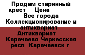 Продам старинный крест  › Цена ­ 20 000 - Все города Коллекционирование и антиквариат » Антиквариат   . Карачаево-Черкесская респ.,Карачаевск г.